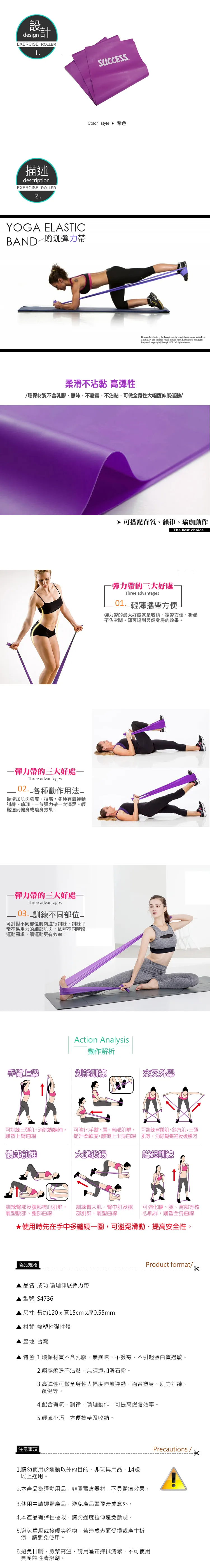 几design 計EXERCISE ROLLER1描述descriptionEXERCISE ROLLER2YOGA ELASTICBAND─瑜珈彈力帶SUCCESS.Color style 紫色  for bong th by bongi  shirt is cut short and finished with a curved hem.  to bongigirl.Imported. copy   right reserved柔滑不沾黏 高彈性/環保材質不含乳膠、無味、不發霉、不沾黏可做全身性大幅度伸展運動/彈力帶的大好處Three advantages02. 各種動作用法從增加肉強度、拉筋,各種有氧運動訓練、瑜珈,條彈力帶一次滿足。輕鬆達到健身或瘦身效果。-彈力帶的三大好處-Three advantages.03.訓練不同部位可針對不同部位肌肉進行訓練,訓練平常不易用力的細部肌肉,依照不同階段運動需求,讓運動更有效率。 可搭配有氧、韻律、瑜珈動作The best choice-彈力帶的三大好處-Three advantages 輕薄攜帶方便一彈力帶的最大好處就是收納、攜帶方便,不佔空間。卻可達到與健身房的效果。Action Analysis動作解析手臂上舉划船訓練交叉外學可訓練三肌,消除蝴蝶袖,雕塑上臂曲線可強化手臂、肩、背部肌群, 可訓練背闊肌、斜方肌:三頭提升柔軟度,雕塑上半身曲線 肌等,消除蝴蝶袖及後腰肉髖部前大腿後踢蹲起訓練訓練臀部及腹部核心肌群,雕塑腰部、腿部曲線訓練臀大肌、臀中肌及腿部肌群,雕塑曲線可強化腰、腿、背部等核心肌群,雕塑全身曲線★使用時先在手中多纏繞一圈,可避免滑動、提高安全性。商品規格品名: 成功 瑜珈伸展彈力帶型號:S4736尺寸: 長約120 x 寬15cm x厚0.55mm材質: 熱塑性彈性體 產地: 台灣Product format/特色: 1.環保材質不含乳膠、無異味、不發霉,不引起蛋白質過敏。2.觸感柔滑不沾黏,無須添加滑石粉。3.高彈性可做全身性大幅度伸展運動,適合塑身、肌力訓練、復健等。4.配合有氧、韻律、瑜珈動作,可提高燃脂效率。5.輕薄小巧,方便攜帶及收納。| 注意事項1.請勿使用於運動以外的目的,非玩具用品,14歲以上適用。2.本產品為運動用品,非屬醫療器材,不具醫療效果。3.使用中請握緊產品,避免產品彈飛造成意外。4.本產品有彈性極限,請勿過度拉伸避免斷裂。5.避免重壓或接觸尖銳物,若造成表面受損或產生折痕,請避免使用。6.避免日曬、嚴禁高溫,請用擦拭清潔,不可使用具腐蝕性清潔劑。Precautions /