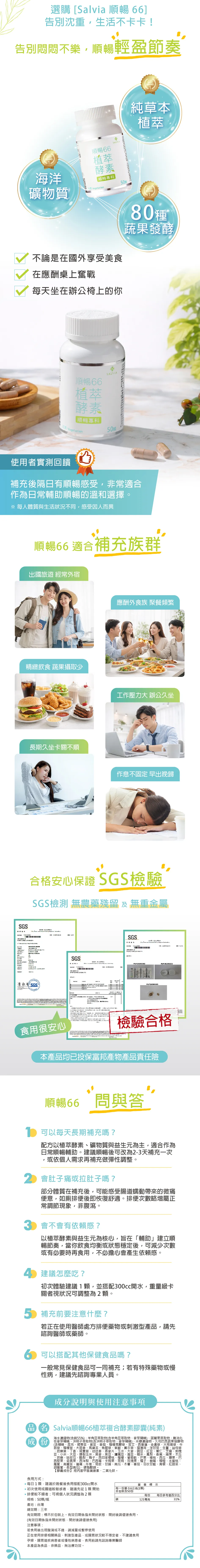 選購[Slvia 順暢 6]告別沈重生活不卡卡!告別悶悶不樂順暢輕盈節奏BESBRAND海洋順暢植萃酵素順暢專科SALVIA50礦物質VegetarianBESTBRAND純草本植萃BESTBRAND不論是在國外享受美食在應酬桌上奮戰每天坐在辦公椅上的你 T蔬果順暢66植萃酵素SALVIA順暢專科Vegetarian50使用者實測回饋補充後隔日有順暢感受非常適合作為日常輔助順暢的溫和選擇※每體質與生活狀況不同感受因而異順暢66 適合補充族群出國旅遊 經常外宿精緻飲食 蔬果攝取少長期久坐卡關不順應酬外食族 聚餐頻繁工作壓力大 辦公久坐作息不固定 早出晚歸合格安心保證 SGS檢驗SGS檢測 無農藥殘留及無重金屬SGS    a 人人新SGS®SGSSGS PUF6200203PUF 26200203PUF26200203食用很安心檢驗合格本產品均已投保富邦產物產品責任險順暢66 問與答 可以每天長期補充嗎?配方以植萃酵素礦物質與益生元為主,適合作為日常順暢輔助。建議順暢後可改為2-3天補充一次或依個人需求再補充做彈性調整。2 會肚子痛或拉肚子嗎?部分體質在補充後,可能感受腸道蠕動帶來的微痛便意,如廁排便後即恢復舒適。排便次數略增屬正常調節現象,非腹瀉。3 會不會有依賴感?以植萃酵素與益生元為核心,旨在「輔助建立順暢節奏,當你飲食均衡或狀態穩定後,可減少次數或有必要時再食用,不必擔心會產生依賴感。 建議怎麼吃?初次體驗建議1顆,並搭配300cc開水,重量級卡關者視狀況可調整為2顆。5 補充前要注意什麼?若正在使用醫師處方排便藥物或刺激型產品,請先諮詢醫師或藥師。6 可以搭配其他保健食品嗎?一般常見保健食品可一同補充;若有特殊藥物或慢性病,建議先諮詢專業人員。成分說明與使用注意事項 Salvia順暢66植萃複合酵素膠囊(純素(成份海水物(含鎂55%)羊角豆萃取物(含羊角豆萃取物麥芽)諾麗果萃取物難消化明子萃取物(含明子萃取物麥芽糊精)濃縮物、久司巴西蔬果發酵物(含糊精、昆布、裙帶菜、紫菜、香菇、檸檬馬鞭草、苦艾、西番蓮、金盞草、大飛揚草、牛筋草、檸檬草、大茴香、馬黛茶、魚腥草、紫蘇、薰衣草、貓薄荷、洋甘菊、生薑、益母草芭樂葉、丁香、咸豐草、迷迭香、燕麥片、玉米、大麥、豌豆、紅豆、薏仁、芝麻、刺槐豆、小米、大豆、爆裂玉米、黑麥、黑豆、鷹嘴豆、扁豆、糙米、鳳梨、香蕉、蘋果、木瓜、芭樂、哈密瓜、酪梨、梅子、西印度櫻桃、檸檬、葡萄乾、芒果、楊桃、西瓜、腰果、西堅果、奇異果、西洋梨、巴西莓、卡姆果、萊姆、玫瑰果、橘子、樹莓、柳橙、水蜜桃、蔔、高麗菜、蓮藕、牛蒡、菊苣、甘藷、南瓜、木薯、番茄、羽衣甘藍、青椒、紅甜菜、蘿胡蘿蔔、長型南瓜)、硬脂酸鎂。【膠囊成份】羥丙基甲基纖維素、二氧化鈦。巴食用方式: 每日1顆,建議於晚餐後食用搭配300cc開水初次使用或腸道較敏感者,建議先從1開始排便較不順者:可視個人狀況調整為2顆規格:50顆/瓶產地:台灣總效期:三年有營養標示每一份量0.6公克(1顆)本包裝含50份每份 每日參考值百分比121毫克31%效期限:標示於包裝上。有效日期係指未開封狀態,開封後請儘速食用。(有效日期係指未開封狀態,開封後請儘速食用)注意事項:若食用後出現腹瀉或不適,請減量或暫停使用正在使用排便相關藥品、刺激型產品,或腸胃狀況較不穩定者,不建議食用孕婦、腸胃道疾病患者或慢性病患者,食用前請先諮詢專業醫師本產品為食品,非藥品,無治療功效。