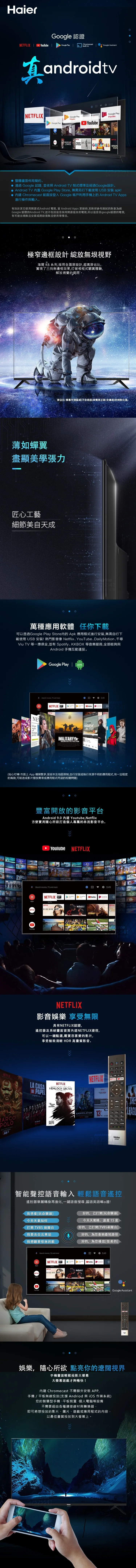 Hair 認證TFLIX      N builtinChromecastGoogle AssisttandroidtvNTFLIXGoogle Google PlayMusicHOUSE CARDSMaster an NoneYouTubeGoogle PlayMoviesNETFLIXNETFLIX  STRANING 整體畫面佈局簡約。 通過 Google 認證並依照 Android  制式標準及經過Google設計。 Android TV 置 Google Play Store 無需另行下載使用USB安裝 apk!  Chromecast 能直接登入 Google 帳戶利用手機上的Android TV 進行操作與輸入。有別於其它使用開源式Android 電視  Android Apps 更新時其對照參考測試的對象為經Google 認證的Android TV並不包括這些採用開源版本的電視,所以這些非google認證的電視,有可能出現無法安裝或開啟後無法使用等情況。極窄邊框設計 綻放無垠視野海爾 K6 系列,採用全面屏設計,超高屏佔比,實現了三向無邊框效果,打破相框式觀賞體驗,解放視覺的侷限屏佔比: 螢幕可視區域(不含底座)與電視正面(含邊框)的相對比值。薄如蟬翼盡顯美學張力匠心工藝細節美自天成萬種應用軟體任你下載可以透過Google Play Store內的 Apk 應用程式進行安裝,無需自行下載使用 USB 安裝!熱門影音像 YouTube、DailyMotion千尋Viu TV 等一應俱全,並有 Spotify、KK 等音樂服務,全部能夠與Android 手機互動連接。Google Play  APKSearch movies, TV, and moreE5:49NETFLIXGlasswallsforeignpolicyMILITARYSILHOUETTE VECTORYouTube of (貼心叮嚀:市面上App種類繁多,受版本及地區限制,自行安裝或執行來源不明的應用程式,有一定程度的風險,可能造成影片撥放異常或應用程式閃退的相關問題)ARCOPOLO豐富開放的影音平台Android 9.0  Youtube,方便實用隨心所欲打造個人專屬的串流影音平台。 YoulubeNETFLIXSearch movies, TV, and more:49Google PlayYouTubeGoogle PlayNETFLIXAppsNETFLIX 2NETFLIX BOXYouTubeNETFLIX影音娛樂 享受無限具有NETFLIX認證,遙控器及系統畫面首頁內建NETFLIX捷徑,可以一鍵點選,觀賞您喜愛的影片,享受極致清晰 HDR 高畫質影音。NETFLIXLA CASADE PAPELNETFLIX   THHEMLOCK GROVENETFLIXNETFLIX e DEMONS NEWJULY ANNIHILATION135 67 8 AFAST智能聲控語音輸入 輕鬆語音遙控遙控器華麗轉身再進化,一鍵語音搜尋,國語英語嘛a通!我想看[玩命關頭]今天天氣如何打開 TVBS 新聞台我要去台北車站我想聽蔡依林的歌好的,已打開[玩命關頭]今天天氣晴,溫度15度好的,已打開[TVBS新聞台]好的,為您查詢最短路徑好的,為您播放[怪美的] Search movies, TV, and moreNETFLIXAppsNetflixNETFLIXINCREDIBLES 2NETFLIXBIRD BOXNetflixE:49YouTubeNETFLIXTHEGoogle Assistant娛樂,隨心所欲 點亮你的遼闊視界手機畫面輕鬆投影大螢幕大螢幕遊戲才夠暢快!內建 Chromecast 不需額外安裝APP,手機/平板無線投放(支援 Andriod 與 iOS 作業系統)您的智慧型手機、平板裝置、個人電腦等設備不需要經由各種連接線材與轉換器,即可將想投放的影片、圖片、遊戲或應用程式的內容,以最佳畫質投放到大螢幕上。25541Haier-