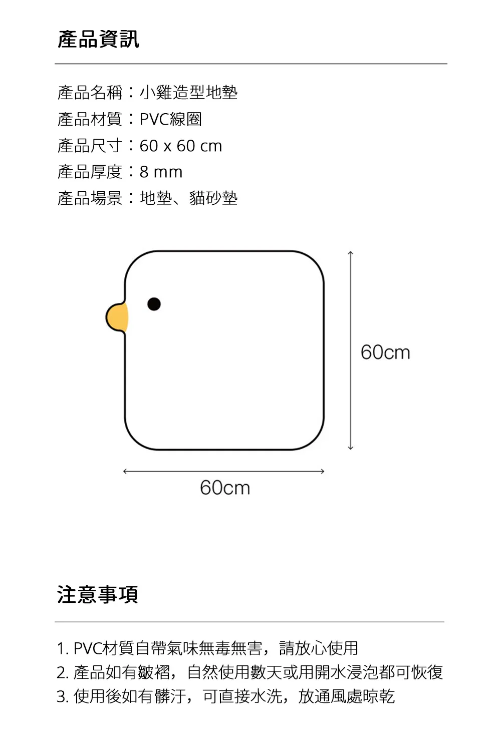 產品資訊產品名稱小雞造型地墊產品材質:PVC線圈產品尺寸:60 x 60 cm產品厚度:8mm產品場景:地墊、貓砂墊60cm60cm注意事項1. PVC材質自帶氣味無毒無害,請放心使用2. 產品如有皺褶,自然使用數天或用開水浸泡都可恢復3. 使用後如有髒汙,可直接水洗,放通風處晾乾